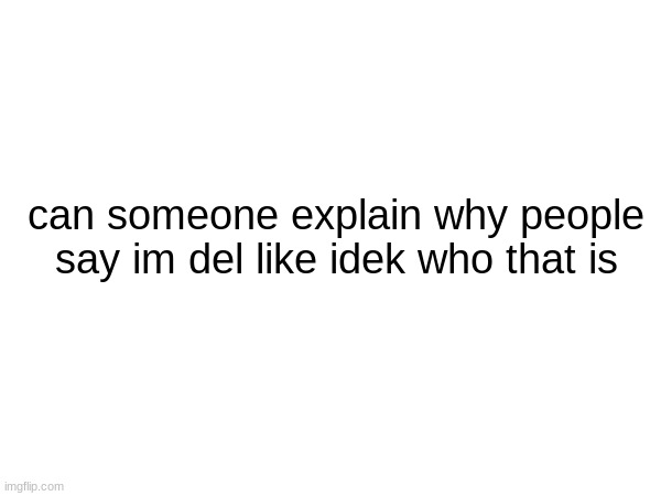 WHO IS IT | can someone explain why people say im del like idek who that is | image tagged in please i need to know aaaaaaaaaaaaaaaaaaa | made w/ Imgflip meme maker