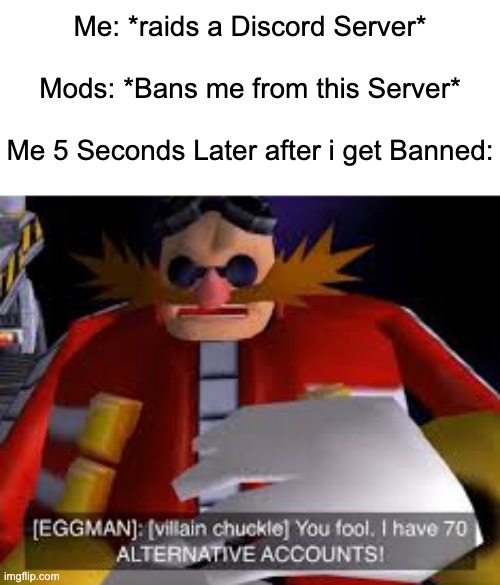 This Raid is gonna be so fun. | Me: *raids a Discord Server*
 
Mods: *Bans me from this Server*
 
Me 5 Seconds Later after i get Banned: | image tagged in eggman alternative accounts,discord,memes,funny,alt accounts,so true memes | made w/ Imgflip meme maker