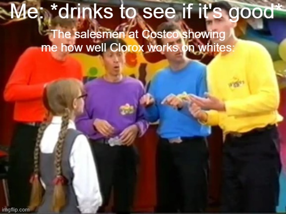 Uh-oooooooooooooooooohhhhhhhhhh!!!!!!!!!!! | Me: *drinks to see if it's good*; The salesmen at Costco showing me how well Clorox works on whites: | image tagged in the wiggles huh | made w/ Imgflip meme maker