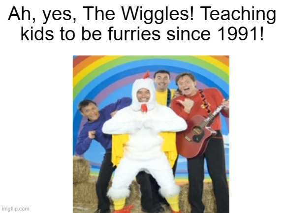 This is why I'm a furry now... | Ah, yes, The Wiggles! Teaching kids to be furries since 1991! | image tagged in blank white template | made w/ Imgflip meme maker