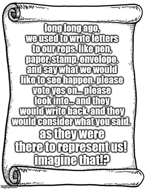 letters to congress, representing us | long long ago, we used to write letters to our reps. like pen, paper, stamp, envelope. and say what we would like to see happen. please vote yes on... please look into... and they would write back. and they would consider what you said. as they were there to represent us! 
imagine that!? | image tagged in congress,letter | made w/ Imgflip meme maker