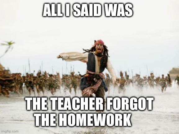 Jack Sparrow Being Chased Meme | ALL I SAID WAS; THE TEACHER FORGOT THE HOMEWORK | image tagged in memes,jack sparrow being chased | made w/ Imgflip meme maker