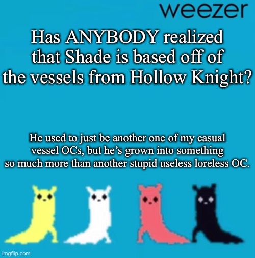 weezer | Has ANYBODY realized that Shade is based off of the vessels from Hollow Knight? He used to just be another one of my casual vessel OCs, but he’s grown into something so much more than another stupid useless loreless OC. | image tagged in weezer | made w/ Imgflip meme maker