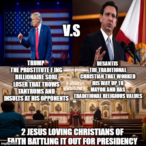 Tumultuous Christian V.S Traditional Christian | V.S; DESANTIS 
THE TRADITIONAL CHRISTIAN THAT WORKED HIS WAY UP TO MAYOR AND HAS TRADITIONAL RELIGIOUS VALUES; TRUMP 
THE PROSTITUTE F ING BILLIONAIRE SORE LOSER THAT THOWS TANTRUMS AND INSULTS AT HIS OPPONENTS; 2 JESUS LOVING CHRISTIANS OF FAITH BATTLING IT OUT FOR PRESIDENCY | image tagged in trump,desantis,president,us,america | made w/ Imgflip meme maker