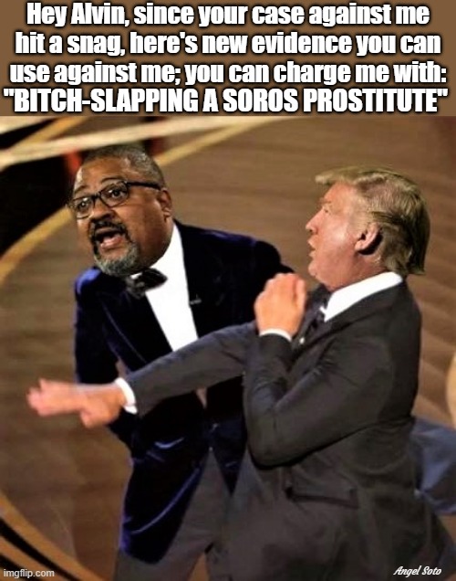 trump bitch-slaps alvin bragg, manhattan d.a. | Hey Alvin, since your case against me
hit a snag, here's new evidence you can
use against me; you can charge me with:; "BITCH-SLAPPING A SOROS PROSTITUTE"; Angel Soto | image tagged in political humor,donald trump,alvin bragg,district attorney,bitch slap,evidence | made w/ Imgflip meme maker