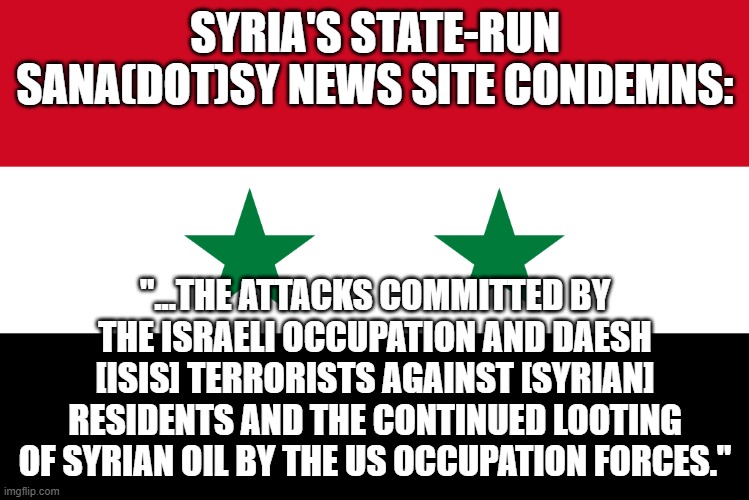 who you gonna believe - their state-run media or ours? | SYRIA'S STATE-RUN SANA(DOT)SY NEWS SITE CONDEMNS:; "...THE ATTACKS COMMITTED BY THE ISRAELI OCCUPATION AND DAESH [ISIS] TERRORISTS AGAINST [SYRIAN] RESIDENTS AND THE CONTINUED LOOTING OF SYRIAN OIL BY THE US OCCUPATION FORCES." | image tagged in memes | made w/ Imgflip meme maker