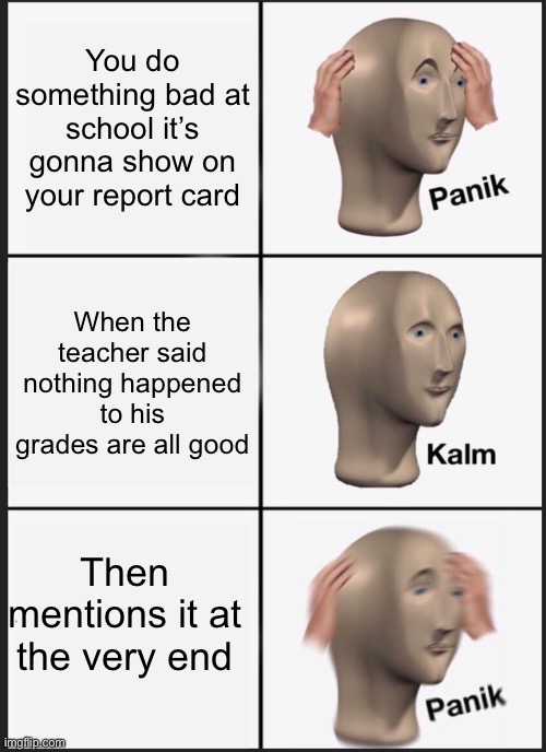 School report card | You do something bad at school it’s gonna show on your report card; When the teacher said nothing happened to his grades are all good; Then mentions it at the very end | image tagged in memes,panik kalm panik | made w/ Imgflip meme maker