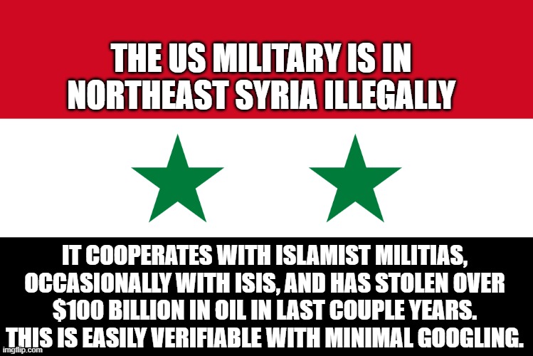 THE US MILITARY IS IN NORTHEAST SYRIA ILLEGALLY; IT COOPERATES WITH ISLAMIST MILITIAS, OCCASIONALLY WITH ISIS, AND HAS STOLEN OVER $100 BILLION IN OIL IN LAST COUPLE YEARS. THIS IS EASILY VERIFIABLE WITH MINIMAL GOOGLING. | image tagged in memes | made w/ Imgflip meme maker