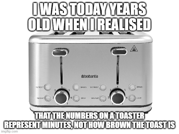 toaster. | I WAS TODAY YEARS OLD WHEN I REALISED; THAT THE NUMBERS ON A TOASTER REPRESENT MINUTES, NOT HOW BROWN THE TOAST IS | image tagged in memes,funny memes | made w/ Imgflip meme maker