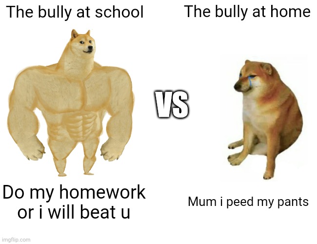 If there is a bully in ur school show them this or maybe not... | The bully at school; The bully at home; VS; Do my homework or i will beat u; Mum i peed my pants | image tagged in memes,buff doge vs cheems | made w/ Imgflip meme maker