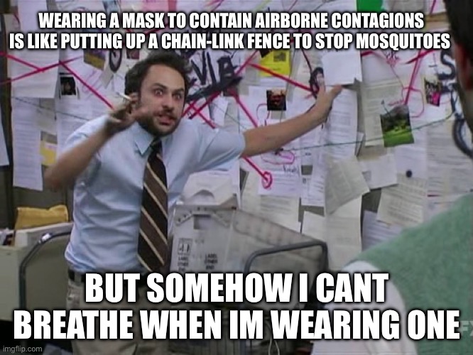 This is where I was three years ago | WEARING A MASK TO CONTAIN AIRBORNE CONTAGIONS IS LIKE PUTTING UP A CHAIN-LINK FENCE TO STOP MOSQUITOES; BUT SOMEHOW I CANT BREATHE WHEN IM WEARING ONE | image tagged in charlie conspiracy always sunny in philidelphia | made w/ Imgflip meme maker