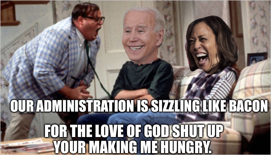 Chris Farley yelling at biden and camel toe | OUR ADMINISTRATION IS SIZZLING LIKE BACON; FOR THE LOVE OF GOD SHUT UP
YOUR MAKING ME HUNGRY. | image tagged in chris farley yelling at biden and camel toe | made w/ Imgflip meme maker