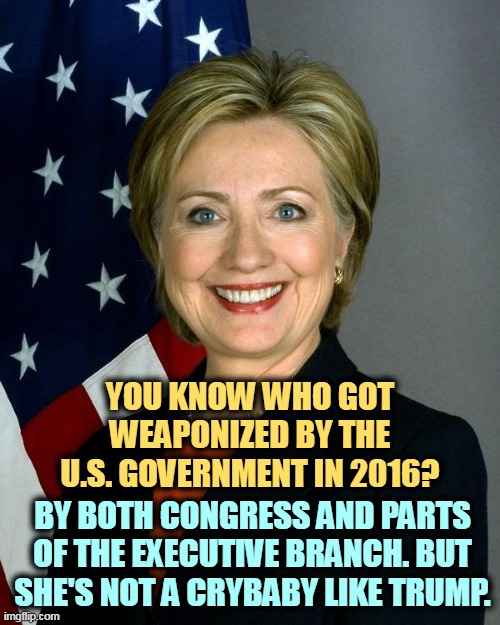 Speaking of weaponization, she was investigated 11 times by Republicans in Congress, and they never found a thing. | YOU KNOW WHO GOT WEAPONIZED BY THE U.S. GOVERNMENT IN 2016? BY BOTH CONGRESS AND PARTS OF THE EXECUTIVE BRANCH. BUT SHE'S NOT A CRYBABY LIKE TRUMP. | image tagged in memes,hillary clinton,weaponization,benghazi,fbi,james comey | made w/ Imgflip meme maker