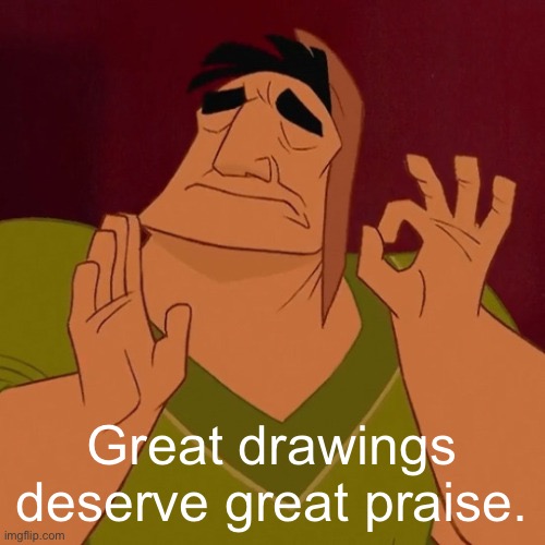 When its just right | Great drawings deserve great praise. | image tagged in when its just right | made w/ Imgflip meme maker