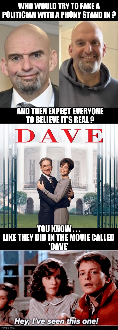 Duh...Yooze tink we dumm ? | WHO WOULD TRY TO FAKE A POLITICIAN WITH A PHONY STAND IN ? AND THEN EXPECT EVERYONE TO BELIEVE IT'S REAL ? YOU KNOW . . .
LIKE THEY DID IN THE MOVIE CALLED
'DAVE' | image tagged in leftists,pennsylvania,liberals,john,democrats | made w/ Imgflip meme maker