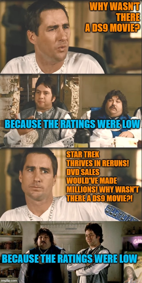 WHY WASN'T THERE A DS9 MOVIE? BECAUSE THE RATINGS WERE LOW; STAR TREK THRIVES IN RERUNS! DVD SALES WOULD'VE MADE MILLIONS! WHY WASN'T THERE A DS9 MOVIE?! BECAUSE THE RATINGS WERE LOW | image tagged in idiocracy brawndo has what plants crave it's got electrolytes,idiocracy carls jr | made w/ Imgflip meme maker