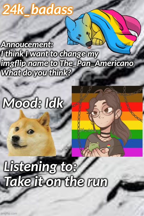 Annoucement:
I think I want to change my imgflip name to The_Pan_Americano 
What do you think? 24k_badass; Mood: Idk; Listening to: Take it on the run | image tagged in doge,picrew,if you read this tag you are cursed,announcement | made w/ Imgflip meme maker