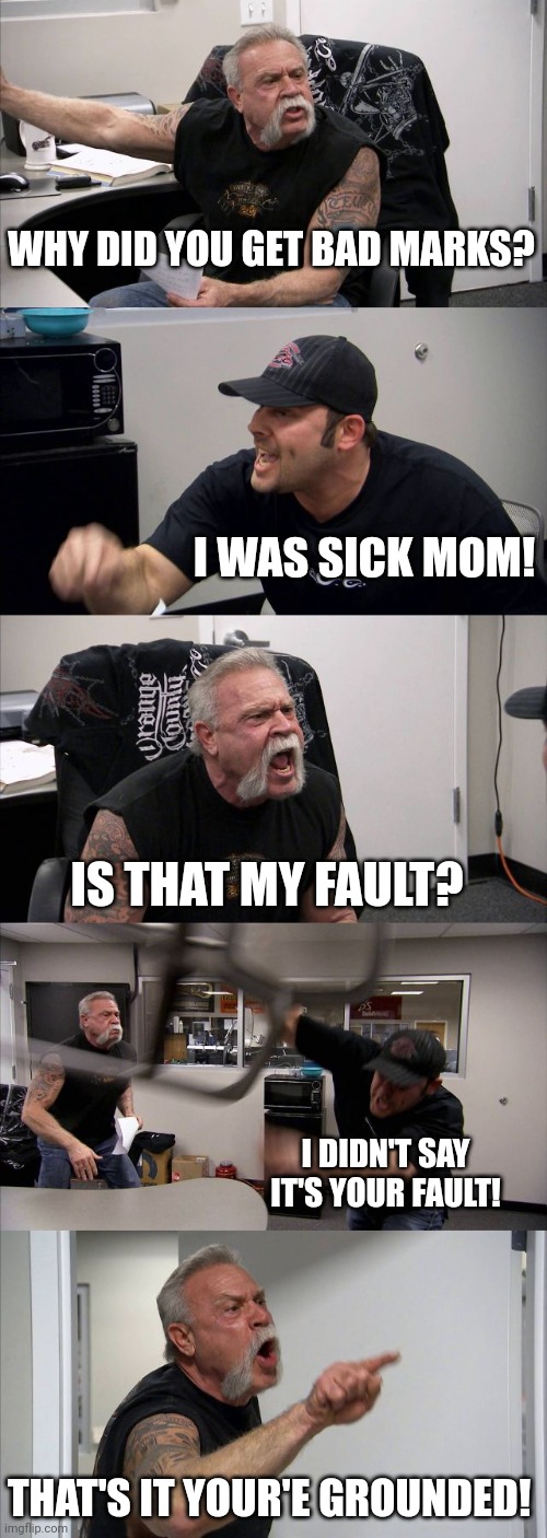 American Chopper Argument | WHY DID YOU GET BAD MARKS? I WAS SICK MOM! IS THAT MY FAULT? I DIDN'T SAY IT'S YOUR FAULT! THAT'S IT YOUR'E GROUNDED! | image tagged in memes,american chopper argument | made w/ Imgflip meme maker