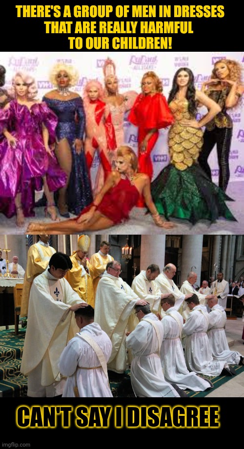Should men wear dresses in front of our children? | THERE'S A GROUP OF MEN IN DRESSES
THAT ARE REALLY HARMFUL 
TO OUR CHILDREN! CAN'T SAY I DISAGREE | image tagged in catholic church,pedophilia,drag queen,hypocrisy,think about it | made w/ Imgflip meme maker