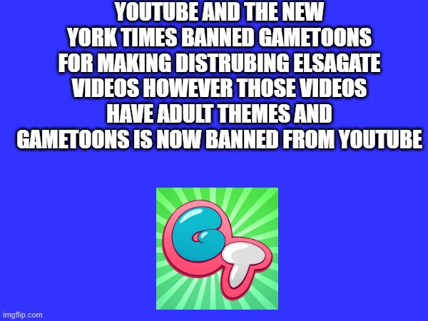 psa for gametoons | YOUTUBE AND THE NEW YORK TIMES BANNED GAMETOONS FOR MAKING DISTRUBING ELSAGATE VIDEOS HOWEVER THOSE VIDEOS HAVE ADULT THEMES AND GAMETOONS IS NOW BANNED FROM YOUTUBE | image tagged in psa | made w/ Imgflip meme maker