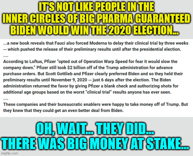 So many "coincidences"... | IT'S NOT LIKE PEOPLE IN THE INNER CIRCLES OF BIG PHARMA GUARANTEED BIDEN WOULD WIN THE 2020 ELECTION... OH, WAIT... THEY DID... THERE WAS BIG MONEY AT STAKE... | image tagged in greedy,big pharma,rigged elections | made w/ Imgflip meme maker