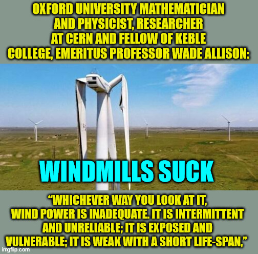 Windmills suck... To recycle them you have to bury them...  They can't be recycled... | OXFORD UNIVERSITY MATHEMATICIAN AND PHYSICIST, RESEARCHER AT CERN AND FELLOW OF KEBLE COLLEGE, EMERITUS PROFESSOR WADE ALLISON:; WINDMILLS SUCK; “WHICHEVER WAY YOU LOOK AT IT, WIND POWER IS INADEQUATE. IT IS INTERMITTENT AND UNRELIABLE; IT IS EXPOSED AND VULNERABLE; IT IS WEAK WITH A SHORT LIFE-SPAN,” | image tagged in windmill,suck,renewable energy,scam | made w/ Imgflip meme maker