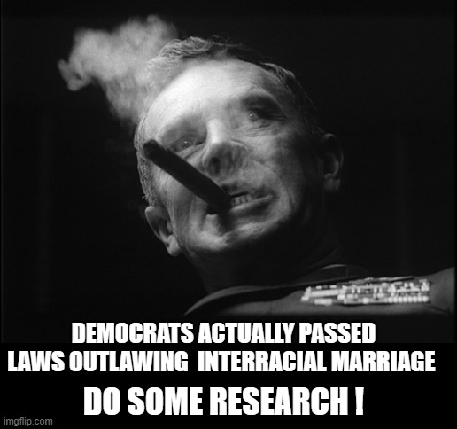 General Ripper (Dr. Strangelove) | DO SOME RESEARCH ! DEMOCRATS ACTUALLY PASSED LAWS OUTLAWING  INTERRACIAL MARRIAGE | image tagged in general ripper dr strangelove | made w/ Imgflip meme maker