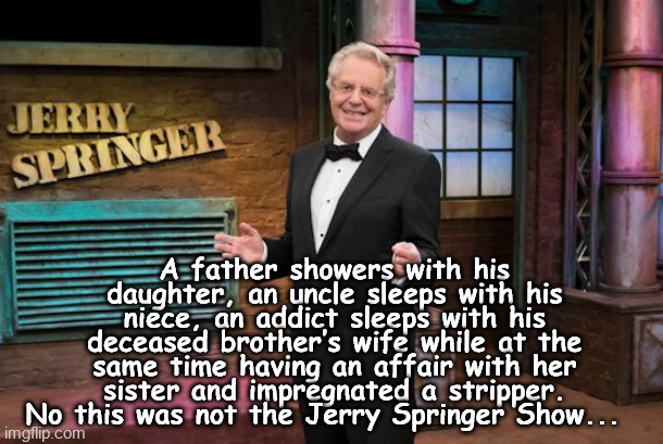 A father showers with his daughter, an uncle sleeps with his niece, an addict sleeps with his deceased brother’s wife while at the same time having an affair with her sister and impregnated a stripper. No this was not the Jerry Springer Show... | made w/ Imgflip meme maker