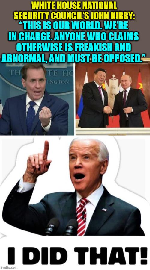 Yes Joey...  you did do that... | WHITE HOUSE NATIONAL SECURITY COUNCIL’S JOHN KIRBY:; “THIS IS OUR WORLD. WE’RE IN CHARGE. ANYONE WHO CLAIMS OTHERWISE IS FREAKISH AND ABNORMAL, AND MUST BE OPPOSED.” | image tagged in ww3,criminal,joe biden | made w/ Imgflip meme maker