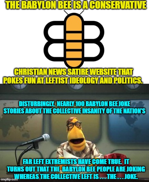 Conservatives tell the truth.  Leftists protest the truth. | THE BABYLON BEE IS A CONSERVATIVE; CHRISTIAN NEWS SATIRE WEBSITE THAT POKES FUN AT LEFTIST IDEOLOGY AND POLITICS. DISTURBINGLY,  NEARLY 100 BABYLON BEE JOKE STORIES ABOUT THE COLLECTIVE INSANITY OF THE NATION'S; FAR LEFT EXTREMISTS HAVE COME TRUE.  IT TURNS OUT THAT THE  BABYLON BEE PEOPLE ARE JOKING WHEREAS THE COLLECTIVE LEFT IS . . . THE . . . JOKE. | image tagged in truth | made w/ Imgflip meme maker