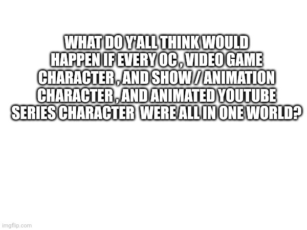 Help | WHAT DO Y'ALL THINK WOULD HAPPEN IF EVERY OC , VIDEO GAME CHARACTER , AND SHOW / ANIMATION CHARACTER , AND ANIMATED YOUTUBE SERIES CHARACTER  WERE ALL IN ONE WORLD? | made w/ Imgflip meme maker