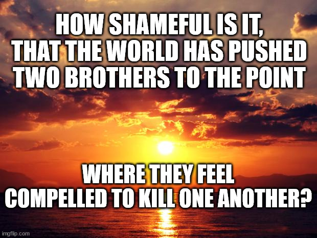 Sunset | HOW SHAMEFUL IS IT, THAT THE WORLD HAS PUSHED TWO BROTHERS TO THE POINT; WHERE THEY FEEL COMPELLED TO KILL ONE ANOTHER? | image tagged in sunset | made w/ Imgflip meme maker