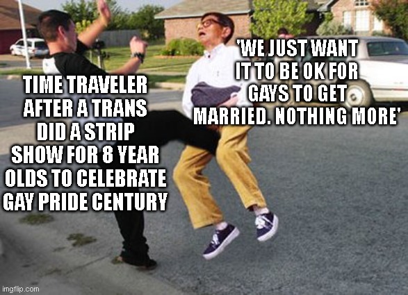 Kicked in ze nuts | TIME TRAVELER AFTER A TRANS DID A STRIP SHOW FOR 8 YEAR OLDS TO CELEBRATE GAY PRIDE CENTURY; 'WE JUST WANT IT TO BE OK FOR GAYS TO GET MARRIED. NOTHING MORE' | image tagged in kicked in ze nuts | made w/ Imgflip meme maker