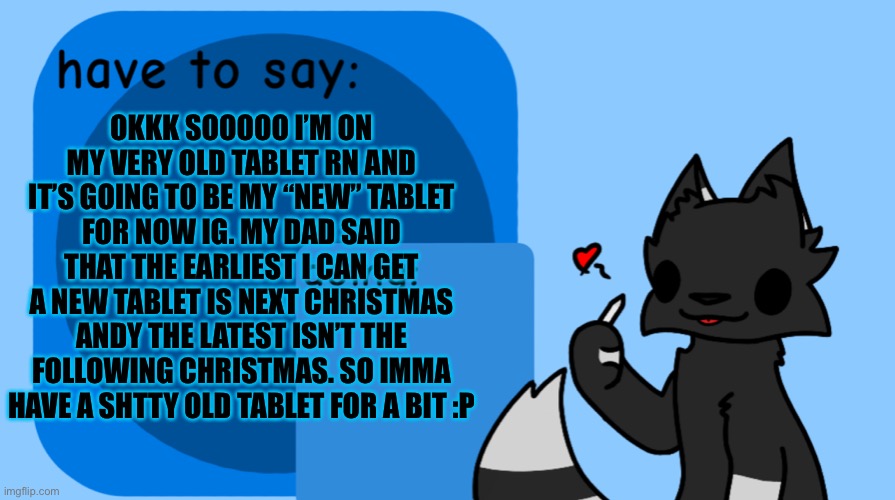 *and the latest is the following Christmas*  AAAAAAAAAAAH | OKKK SOOOOO I’M ON MY VERY OLD TABLET RN AND IT’S GOING TO BE MY “NEW” TABLET FOR NOW IG. MY DAD SAID THAT THE EARLIEST I CAN GET A NEW TABLET IS NEXT CHRISTMAS ANDY THE LATEST ISN’T THE FOLLOWING CHRISTMAS. SO IMMA HAVE A SHTTY OLD TABLET FOR A BIT :P | image tagged in darkie announcement temp,ugh | made w/ Imgflip meme maker