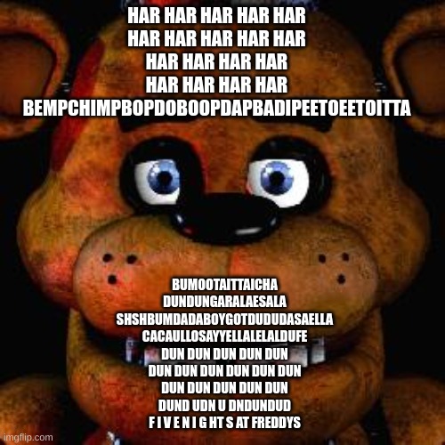 Five Nights At Freddys | HAR HAR HAR HAR HAR

HAR HAR HAR HAR HAR

HAR HAR HAR HAR

HAR HAR HAR HAR

BEMPCHIMPBOPDOBOOPDAPBADIPEETOEETOITTA BUMOOTAITTAICHA

DUNDUNGA | image tagged in five nights at freddys | made w/ Imgflip meme maker