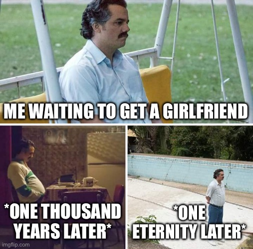 Sad Pablo Escobar Meme | ME WAITING TO GET A GIRLFRIEND; *ONE THOUSAND YEARS LATER*; *ONE ETERNITY LATER* | image tagged in memes,sad pablo escobar | made w/ Imgflip meme maker
