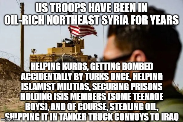 it's ok our troops are in a sovereign country, uninvited, because international rules-based order | US TROOPS HAVE BEEN IN OIL-RICH NORTHEAST SYRIA FOR YEARS; HELPING KURDS, GETTING BOMBED ACCIDENTALLY BY TURKS ONCE, HELPING ISLAMIST MILITIAS, SECURING PRISONS HOLDING ISIS MEMBERS (SOME TEENAGE BOYS), AND OF COURSE, STEALING OIL, SHIPPING IT IN TANKER TRUCK CONVOYS TO IRAQ | made w/ Imgflip meme maker
