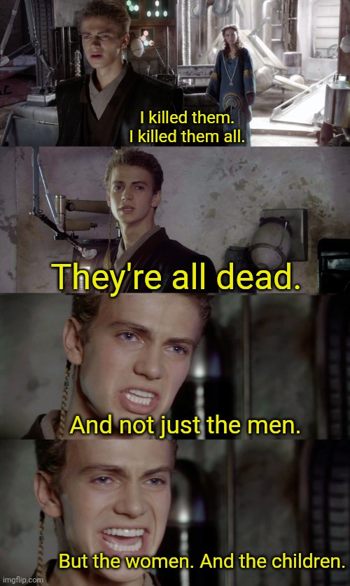Anakin killed them all blank | I killed them. I killed them all. They're all dead. And not just the men. But the women. And the children. | image tagged in anakin killed them all blank | made w/ Imgflip meme maker