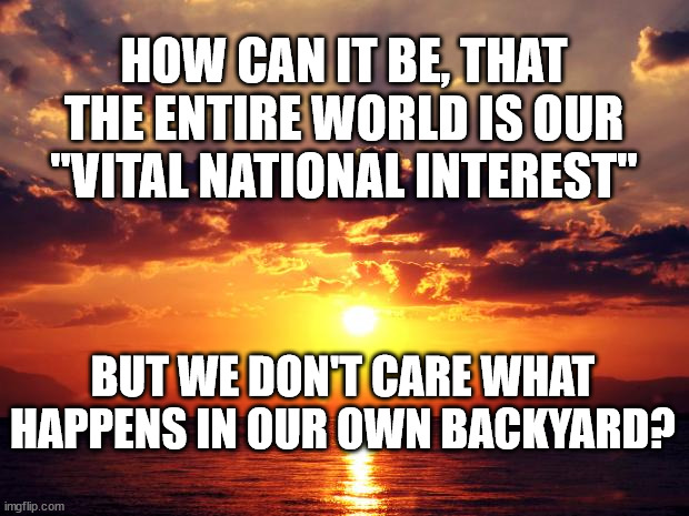 Sunset | HOW CAN IT BE, THAT THE ENTIRE WORLD IS OUR "VITAL NATIONAL INTEREST"; BUT WE DON'T CARE WHAT HAPPENS IN OUR OWN BACKYARD? | image tagged in sunset | made w/ Imgflip meme maker