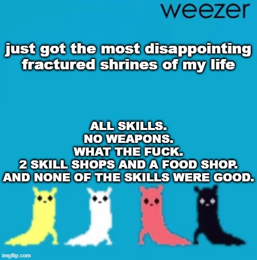 anyways, undying shores time | just got the most disappointing fractured shrines of my life; ALL SKILLS.
NO WEAPONS.
WHAT THE FUCK.
2 SKILL SHOPS AND A FOOD SHOP.
AND NONE OF THE SKILLS WERE GOOD. | image tagged in weezer | made w/ Imgflip meme maker