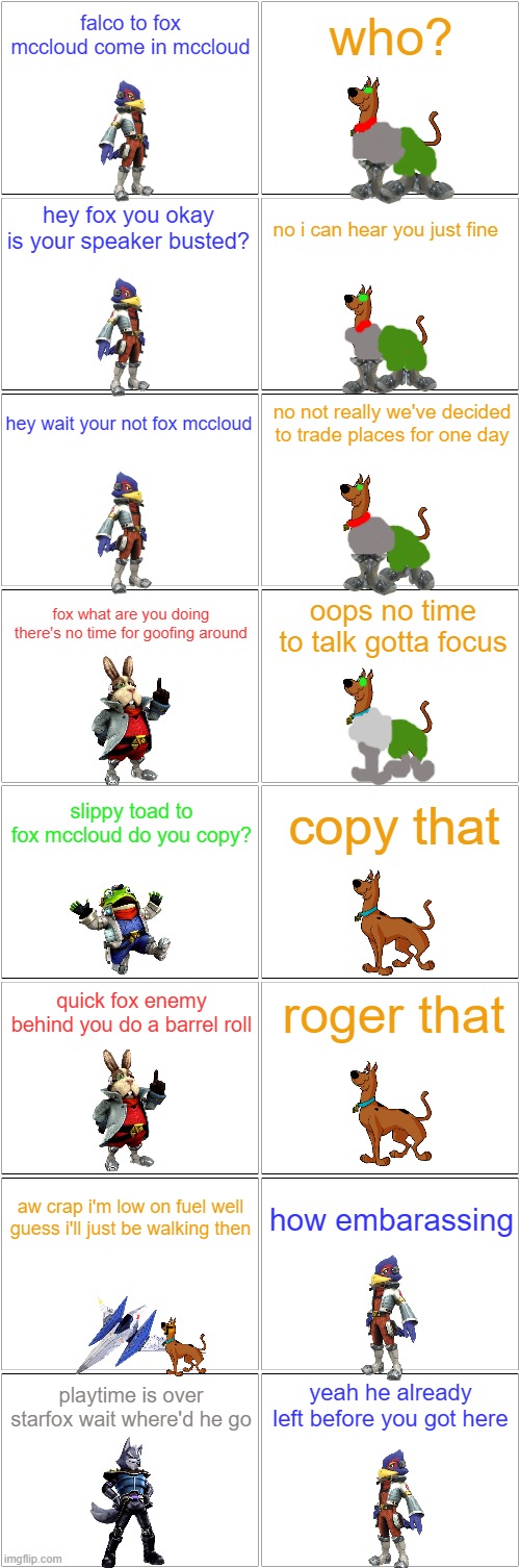 if scooby doo was in starfox | falco to fox mccloud come in mccloud; who? hey fox you okay is your speaker busted? no i can hear you just fine; no not really we've decided to trade places for one day; hey wait your not fox mccloud; fox what are you doing there's no time for goofing around; oops no time to talk gotta focus; slippy toad to fox mccloud do you copy? copy that; roger that; quick fox enemy behind you do a barrel roll; how embarassing; aw crap i'm low on fuel well guess i'll just be walking then; yeah he already left before you got here; playtime is over starfox wait where'd he go | image tagged in blank comic panel 2x8,starfox,scooby doo,crossover | made w/ Imgflip meme maker