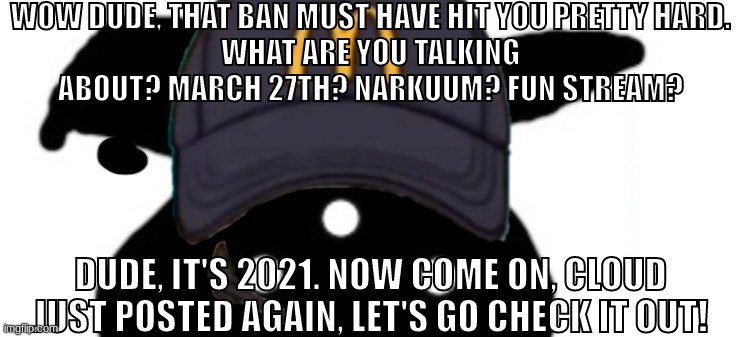 ybughikj | WOW DUDE, THAT BAN MUST HAVE HIT YOU PRETTY HARD.
WHAT ARE YOU TALKING ABOUT? MARCH 27TH? NARKUUM? FUN STREAM? DUDE, IT'S 2021. NOW COME ON, CLOUD JUST POSTED AGAIN, LET'S GO CHECK IT OUT! | made w/ Imgflip meme maker