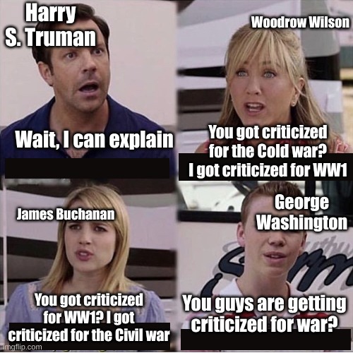 You guys are getting paid template | Harry S. Truman; Woodrow Wilson; You got criticized for the Cold war? I got criticized for WW1; Wait, I can explain; George Washington; James Buchanan; You guys are getting criticized for war? You got criticized for WW1? I got criticized for the Civil war | image tagged in you guys are getting paid template | made w/ Imgflip meme maker