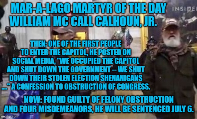 As a practicing lawyer, he should have known better. | MAR-A-LAGO MARTYR OF THE DAY
WILLIAM MC CALL CALHOUN, JR. THEN: ONE OF THE FIRST PEOPLE TO ENTER THE CAPITOL, HE POSTED ON SOCIAL MEDIA, "WE OCCUPIED THE CAPITOL AND SHUT DOWN THE GOVERNMENT -- WE SHUT DOWN THEIR STOLEN ELECTION SHENANIGANS ...." A CONFESSION TO OBSTRUCTION OF CONGRESS. NOW: FOUND GUILTY OF FELONY OBSTRUCTION AND FOUR MISDEMEANORS, HE WILL BE SENTENCED JULY 6. | image tagged in politics | made w/ Imgflip meme maker