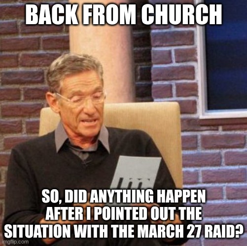 Maury Lie Detector Meme | BACK FROM CHURCH; SO, DID ANYTHING HAPPEN AFTER I POINTED OUT THE SITUATION WITH THE MARCH 27 RAID? | image tagged in memes,maury lie detector | made w/ Imgflip meme maker