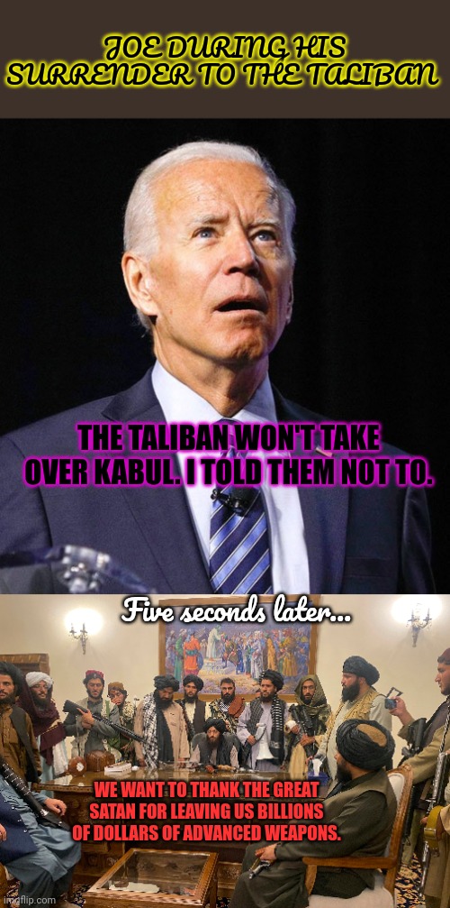Explaining foreign policy to liberals | JOE DURING HIS SURRENDER TO THE TALIBAN; THE TALIBAN WON'T TAKE OVER KABUL. I TOLD THEM NOT TO. Five seconds later... WE WANT TO THANK THE GREAT SATAN FOR LEAVING US BILLIONS OF DOLLARS OF ADVANCED WEAPONS. | image tagged in joe biden,liberals,think everyone loves dickless joe,because they do | made w/ Imgflip meme maker