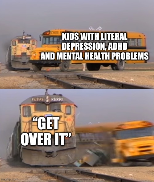A train hitting a school bus | KIDS WITH LITERAL DEPRESSION, ADHD AND MENTAL HEALTH PROBLEMS; “GET OVER IT” | image tagged in a train hitting a school bus | made w/ Imgflip meme maker