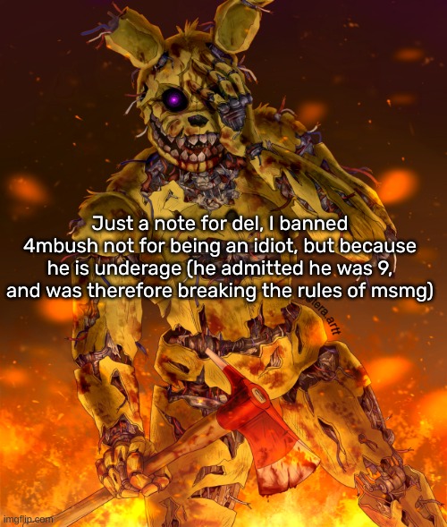 Same goes for VincentPhan1, he was 12 but also immature | Just a note for del, I banned 4mbush not for being an idiot, but because he is underage (he admitted he was 9, and was therefore breaking the rules of msmg) | image tagged in springtrap | made w/ Imgflip meme maker