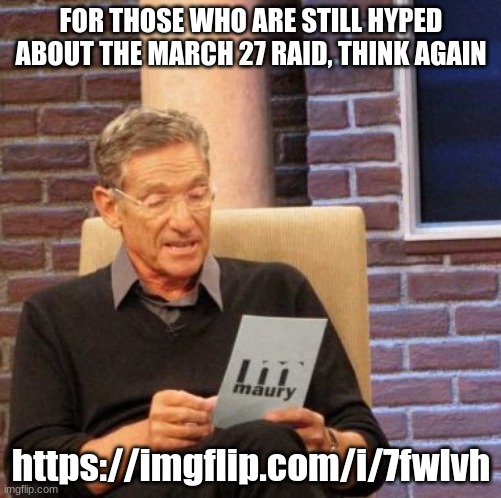 Maury Lie Detector | FOR THOSE WHO ARE STILL HYPED ABOUT THE MARCH 27 RAID, THINK AGAIN; https://imgflip.com/i/7fwlvh | image tagged in memes,maury lie detector | made w/ Imgflip meme maker