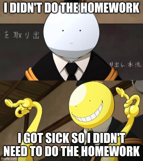Korosensei reaction meme | I DIDN'T DO THE HOMEWORK; I GOT SICK SO I DIDN'T NEED TO DO THE HOMEWORK | image tagged in korosensei reaction meme,relatable,homework,memes,anime | made w/ Imgflip meme maker